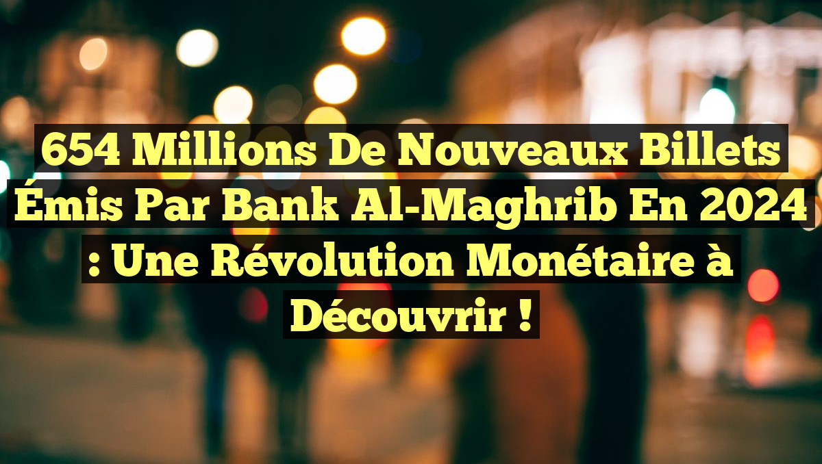 654 Millions de Nouveaux Billets Émis par Bank Al-Maghrib en 2024 : Une Révolution Monétaire à Découvrir !