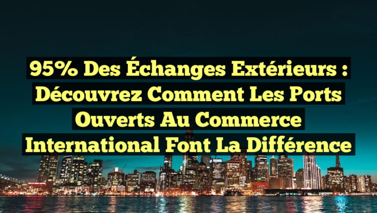95% des Échanges Extérieurs : Découvrez Comment les Ports Ouverts au Commerce International Font la Différence