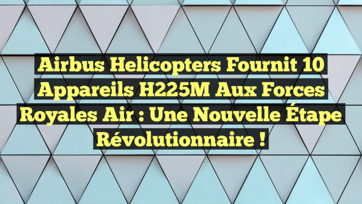 Airbus Helicopters Fournit 10 Appareils H225M aux Forces Royales Air : Une Nouvelle Étape Révolutionnaire !