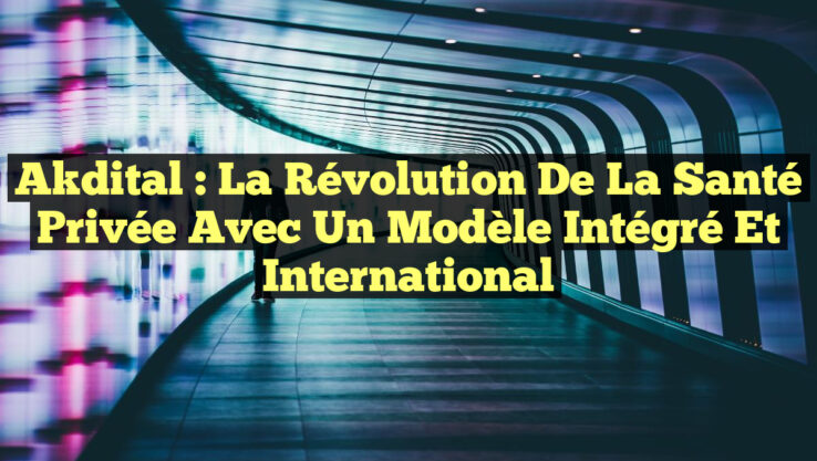 Akdital : La Révolution de la Santé Privée avec un Modèle Intégré et International
