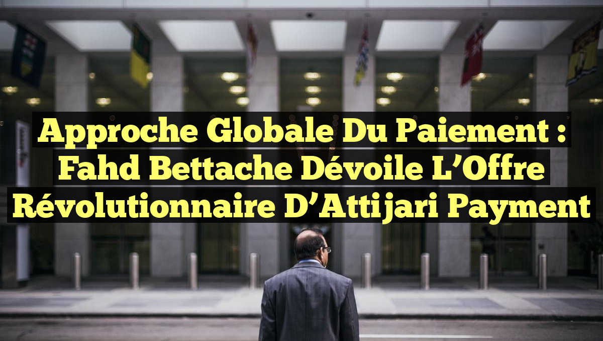 Approche Globale du Paiement : Fahd Bettache Dévoile l&rsquo;Offre Révolutionnaire d&rsquo;Attijari Payment