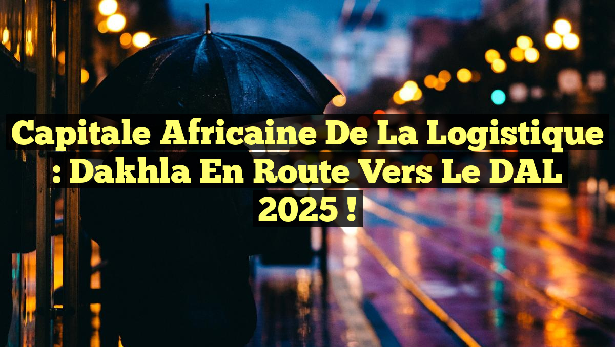 Capitale africaine de la logistique : Dakhla en route vers le DAL 2025 !