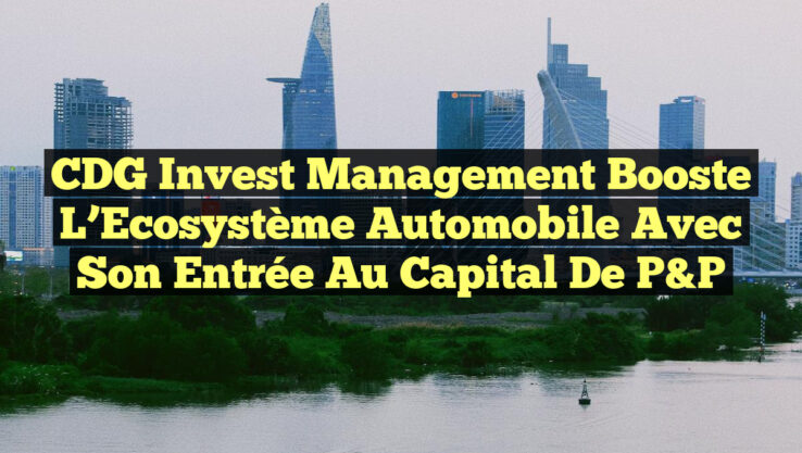 CDG Invest Management Booste l’Ecosystème Automobile avec son Entrée au Capital de P&P