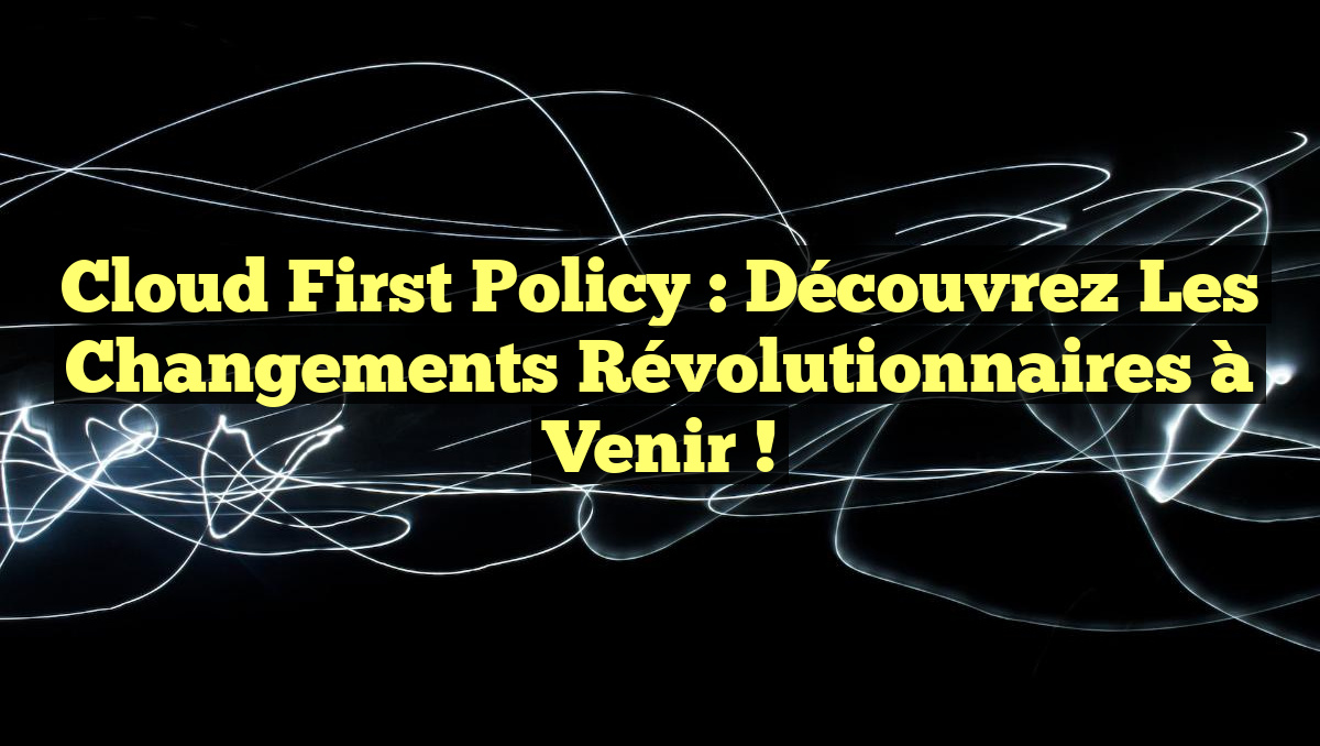 Cloud First Policy : Découvrez les Changements Révolutionnaires à Venir !