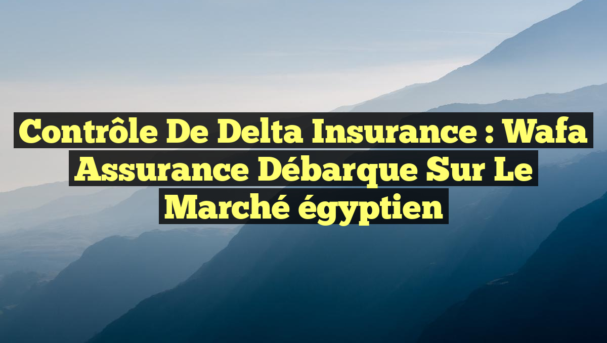 Contrôle de Delta Insurance : Wafa Assurance débarque sur le marché égyptien