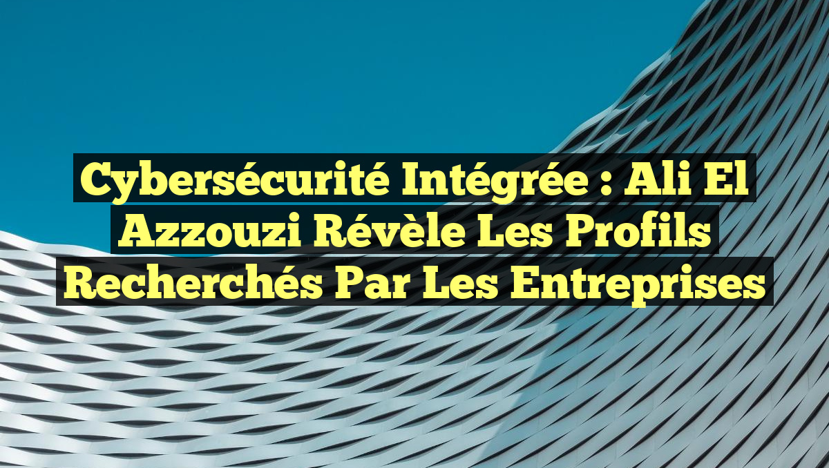 Cybersécurité Intégrée : Ali El Azzouzi révèle les profils recherchés par les entreprises