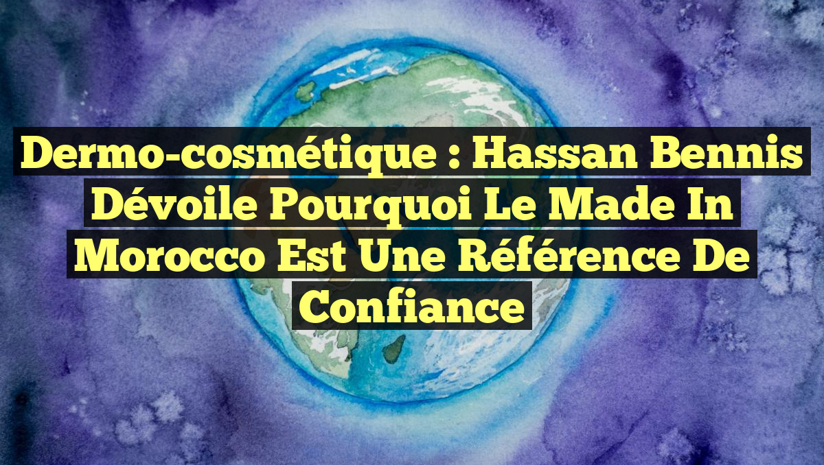 Dermo-cosmétique : Hassan Bennis dévoile pourquoi le Made in Morocco est une référence de confiance