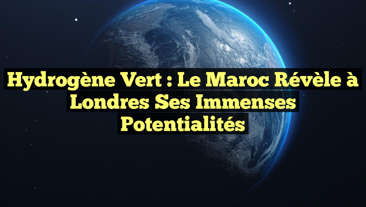 Hydrogène vert : Le Maroc révèle à Londres ses immenses potentialités