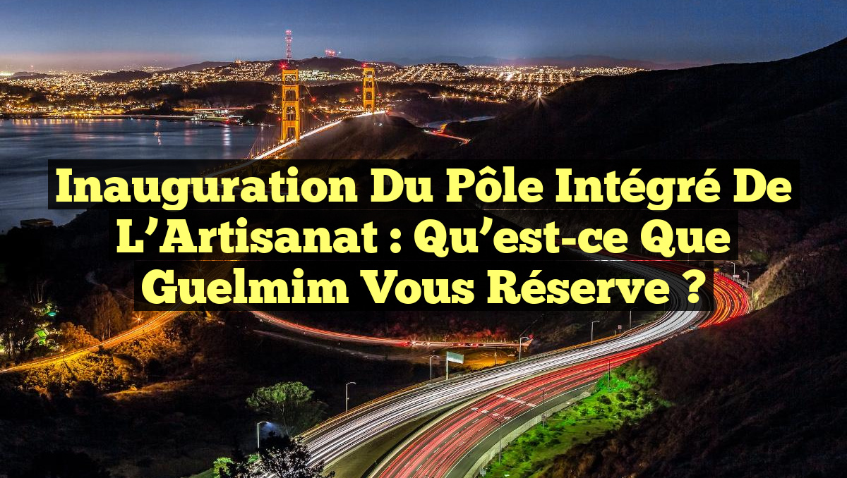 Inauguration du Pôle Intégré de l’Artisanat : Qu&rsquo;est-ce que Guelmim Vous Réserve ?