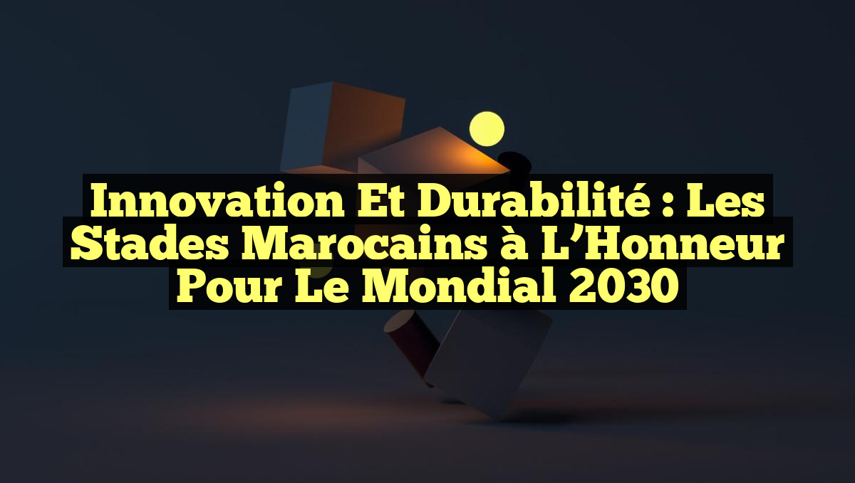 Innovation et Durabilité : Les Stades Marocains à l&rsquo;Honneur pour le Mondial 2030
