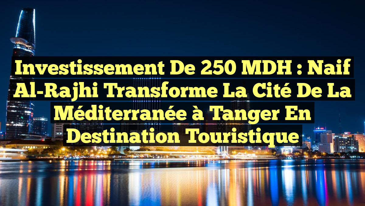 Investissement de 250 MDH : Naif Al-Rajhi transforme la Cité de la Méditerranée à Tanger en destination touristique