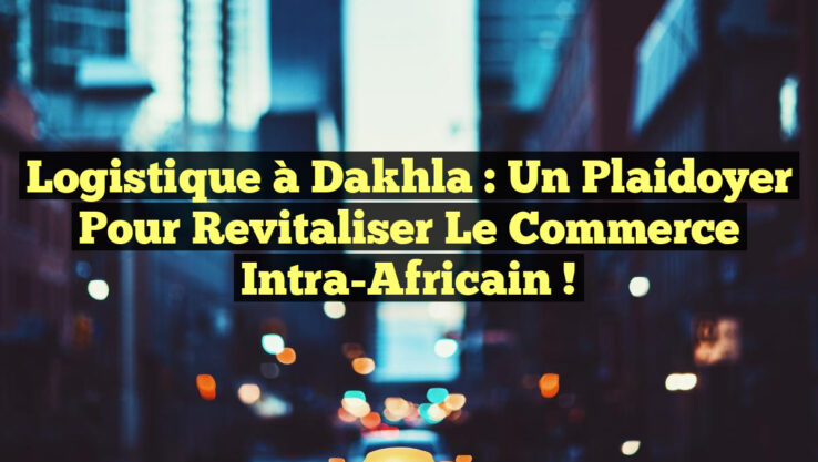 Logistique à Dakhla : Un Plaidoyer pour Revitaliser le Commerce Intra-Africain !