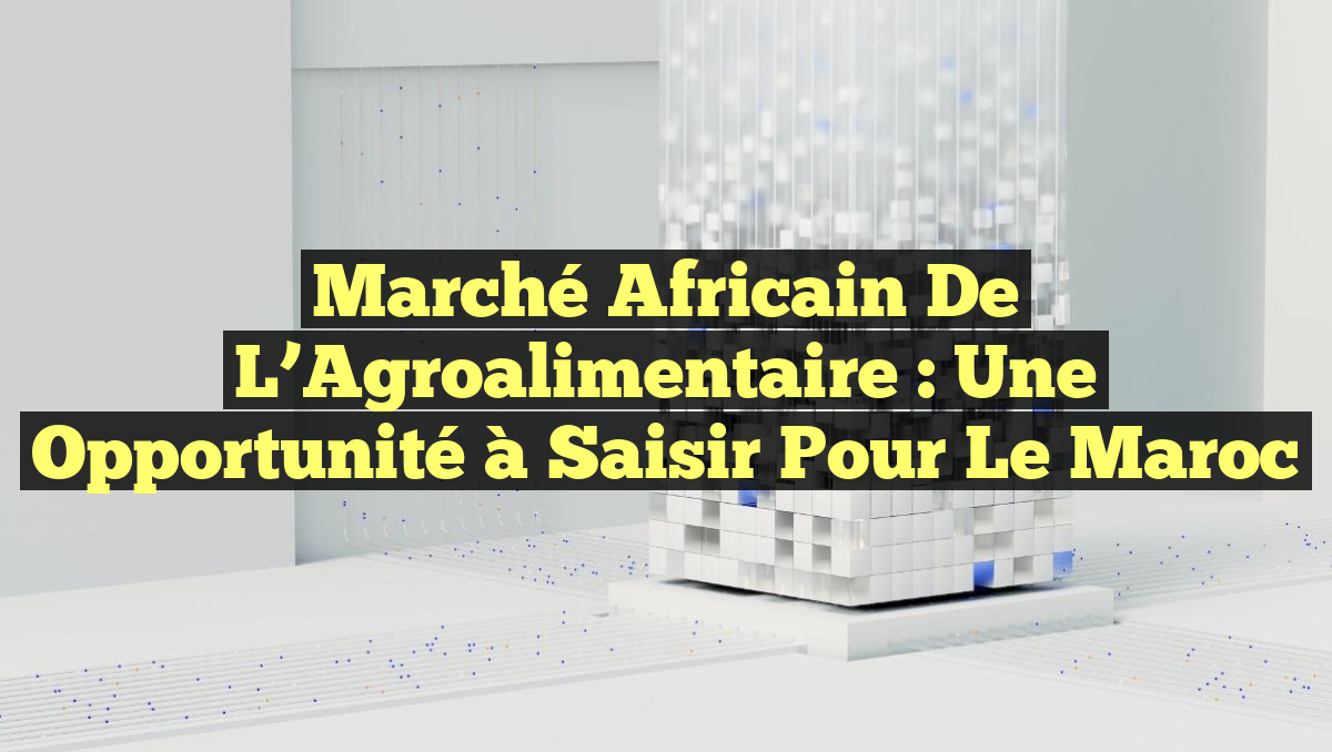 Marché Africain de l&rsquo;Agroalimentaire : Une Opportunité à Saisir pour le Maroc