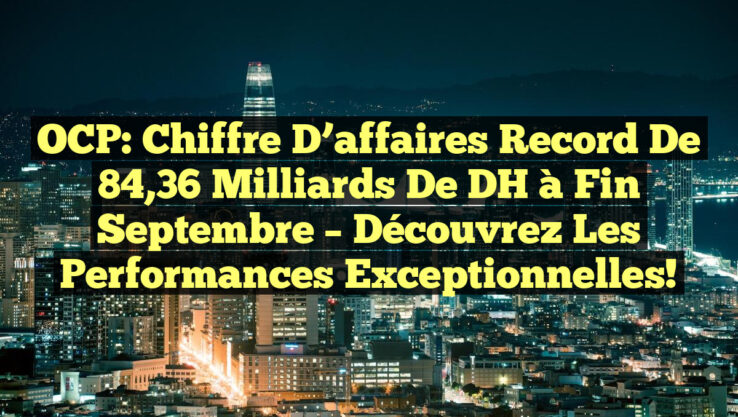 OCP: Chiffre d’affaires record de 84,36 milliards de DH à fin septembre – Découvrez les performances exceptionnelles!