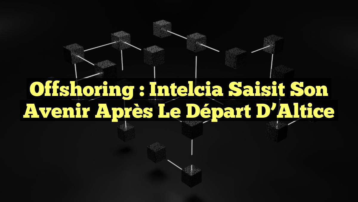 Offshoring : Intelcia Saisit Son Avenir Après le Départ d&rsquo;Altice