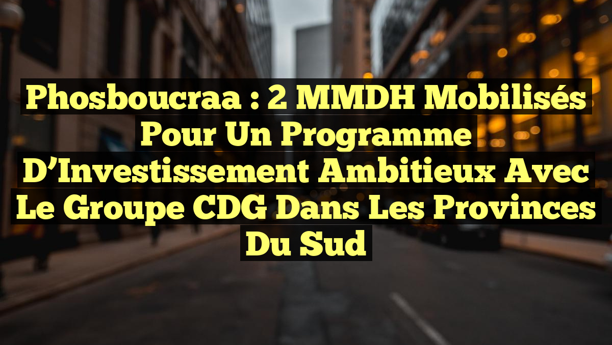 Phosboucraa : 2 MMDH Mobilisés pour un Programme d&rsquo;Investissement Ambitieux avec le Groupe CDG dans les Provinces du Sud