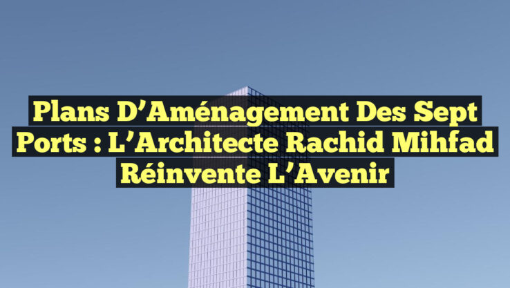 Plans d’Aménagement des Sept Ports : L’Architecte Rachid Mihfad Réinvente l’Avenir