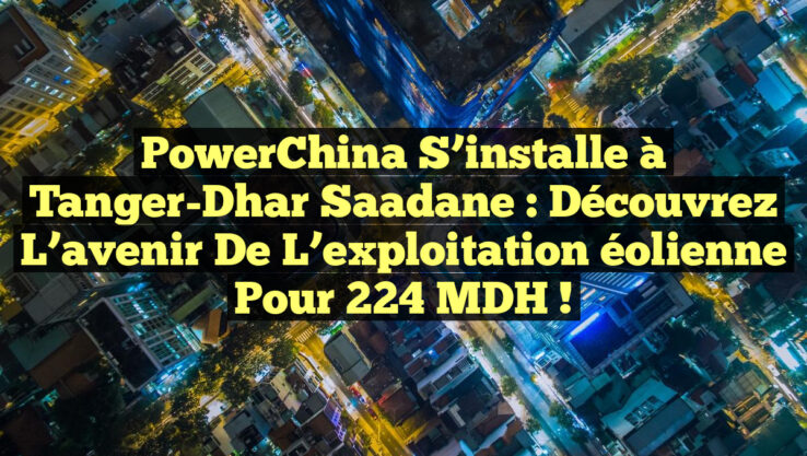 PowerChina s’installe à Tanger-Dhar Saadane : découvrez l’avenir de l’exploitation éolienne pour 224 MDH !
