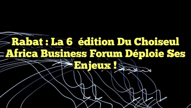 Rabat : La 6ᵉ édition du Choiseul Africa Business Forum déploie ses enjeux !