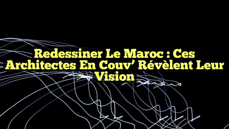 Redessiner le Maroc : Ces architectes En Couv’ Révèlent leur Vision