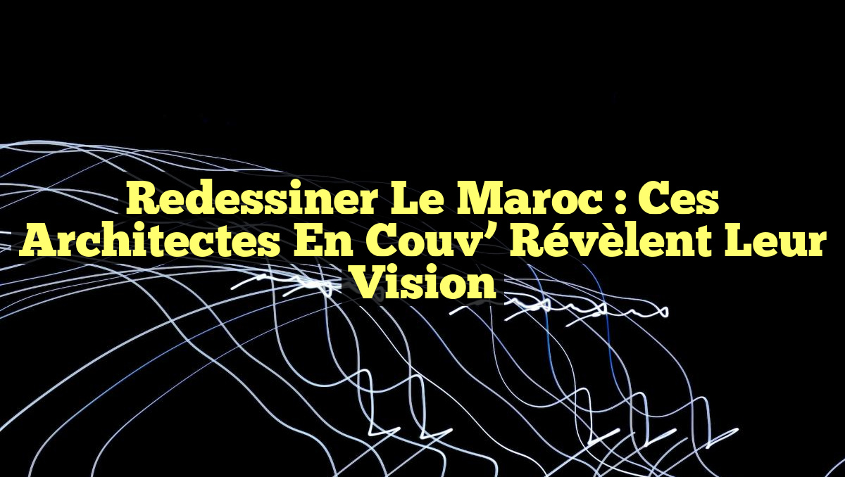 Redessiner le Maroc : Ces architectes En Couv&rsquo; Révèlent leur Vision