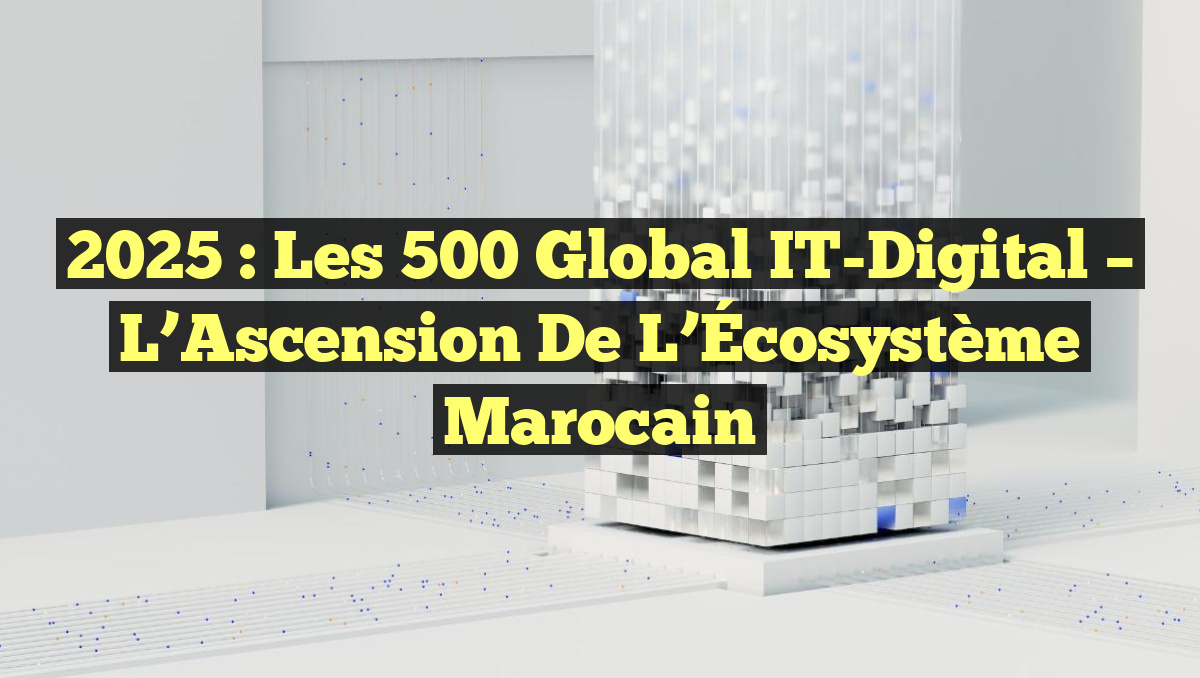 2025 : Les 500 Global IT-Digital – L’Ascension de l’Écosystème Marocain