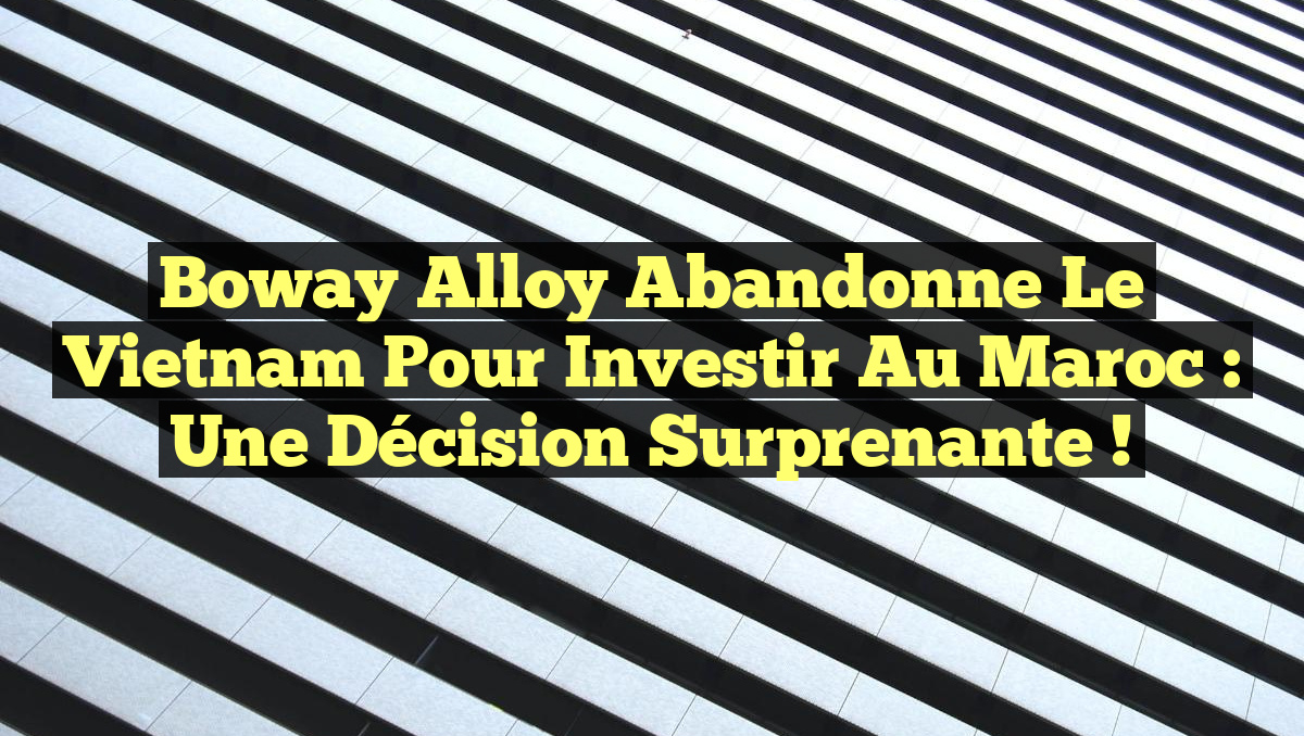 Boway Alloy abandonne le Vietnam pour investir au Maroc : une décision surprenante !
