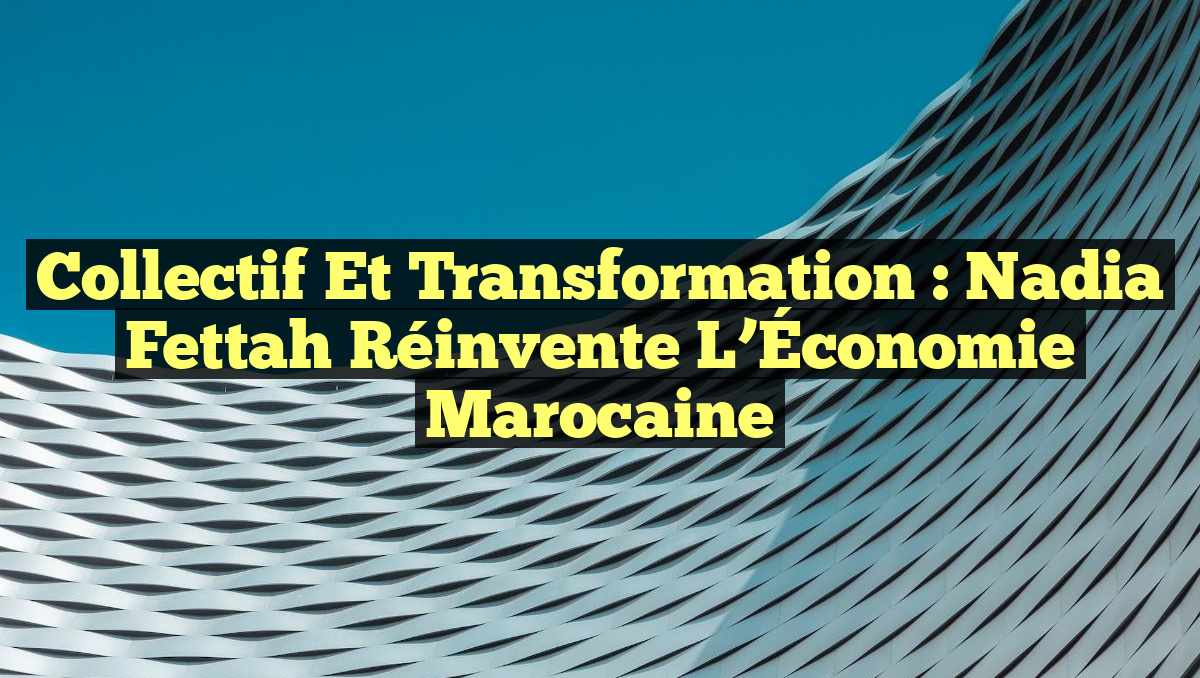 Collectif et Transformation : Nadia Fettah Réinvente l&rsquo;Économie Marocaine