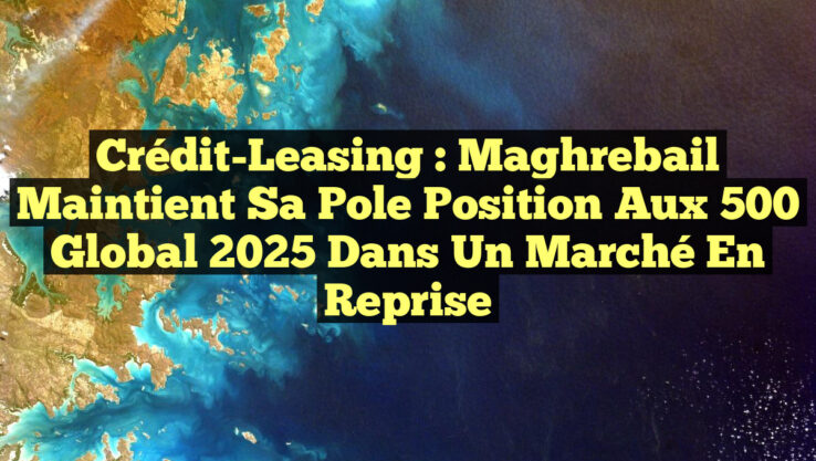 Crédit-Leasing : Maghrebail Maintient sa Pole Position aux 500 Global 2025 Dans un Marché en Reprise