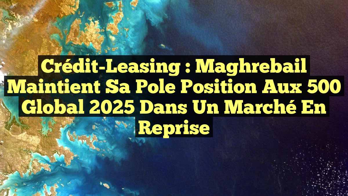 Crédit-Leasing : Maghrebail Maintient sa Pole Position aux 500 Global 2025 Dans un Marché en Reprise