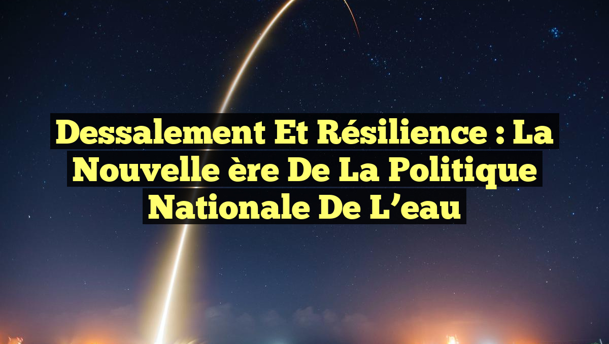 Dessalement et résilience : la nouvelle ère de la politique nationale de l’eau