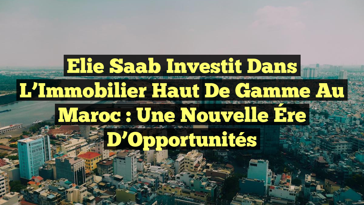 Elie Saab Investit dans l&rsquo;Immobilier Haut de Gamme au Maroc : Une Nouvelle Ére d&rsquo;Opportunités