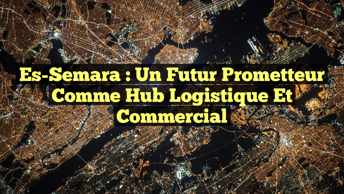 Es-Semara : Un futur prometteur comme hub logistique et commercial