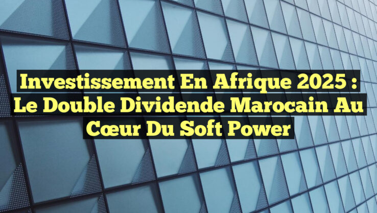 Investissement en Afrique 2025 : Le Double Dividende Marocain au Cœur du Soft Power