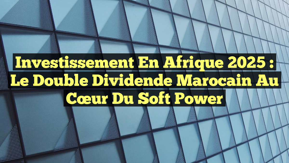 Investissement en Afrique 2025 : Le Double Dividende Marocain au Cœur du Soft Power