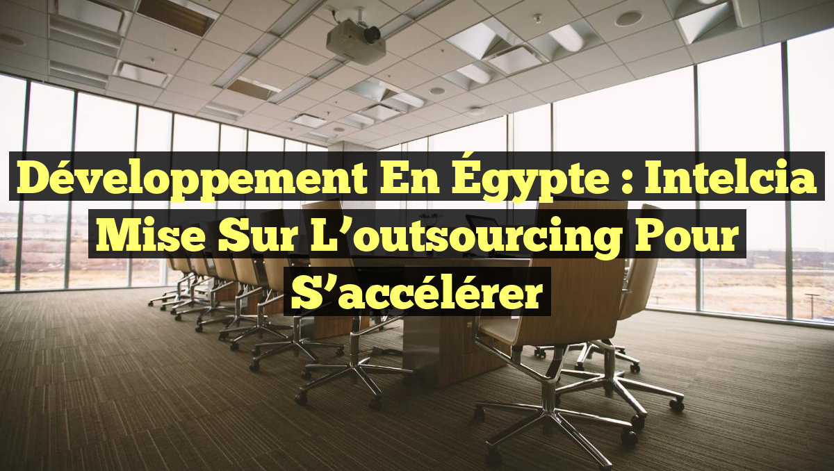 Développement en Égypte : Intelcia mise sur l’outsourcing pour s&rsquo;accélérer