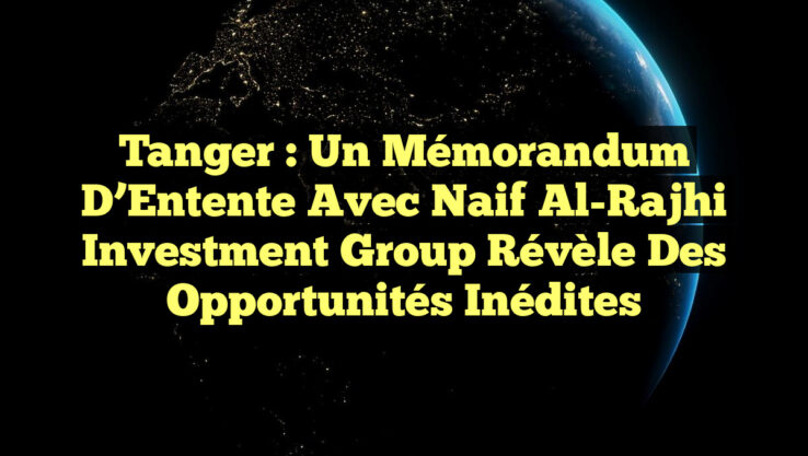 Tanger : Un Mémorandum d’Entente avec Naif Al-Rajhi Investment Group Révèle des Opportunités Inédites