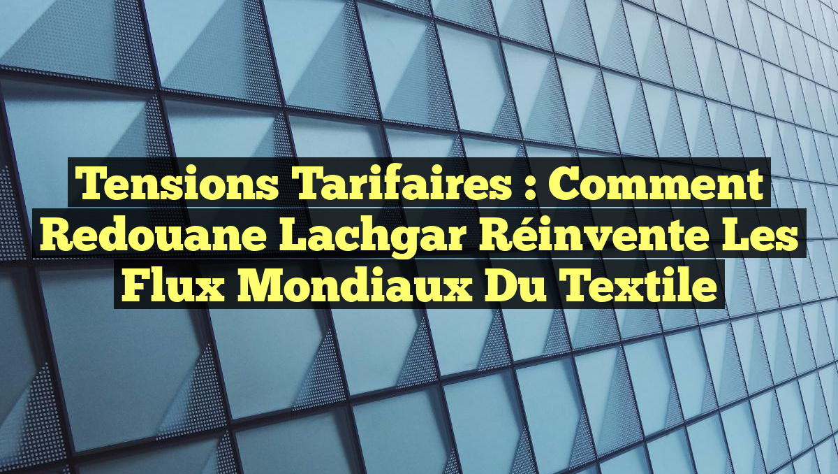 Tensions Tarifaires : Comment Redouane Lachgar Réinvente les Flux Mondiaux du Textile