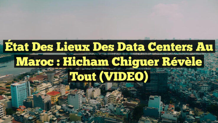 État des lieux des Data Centers au Maroc : Hicham Chiguer révèle tout (VIDEO)