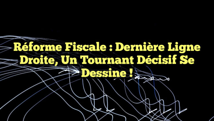 Réforme fiscale : Dernière ligne droite, un tournant décisif se dessine !