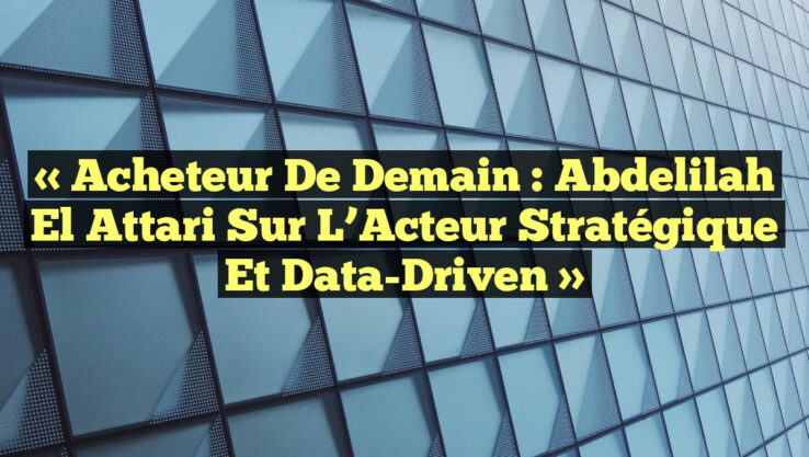 « Acheteur de Demain : Abdelilah El Attari sur l’Acteur Stratégique et Data-Driven »