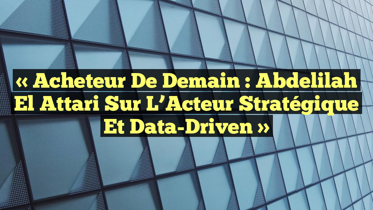 « Acheteur de Demain : Abdelilah El Attari sur l&rsquo;Acteur Stratégique et Data-Driven »