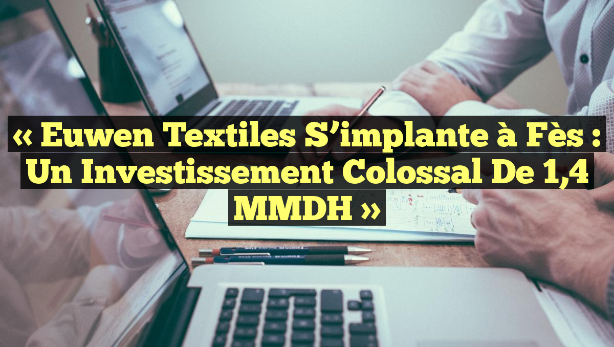 « Euwen Textiles s&rsquo;implante à Fès : un investissement colossal de 1,4 MMDH »