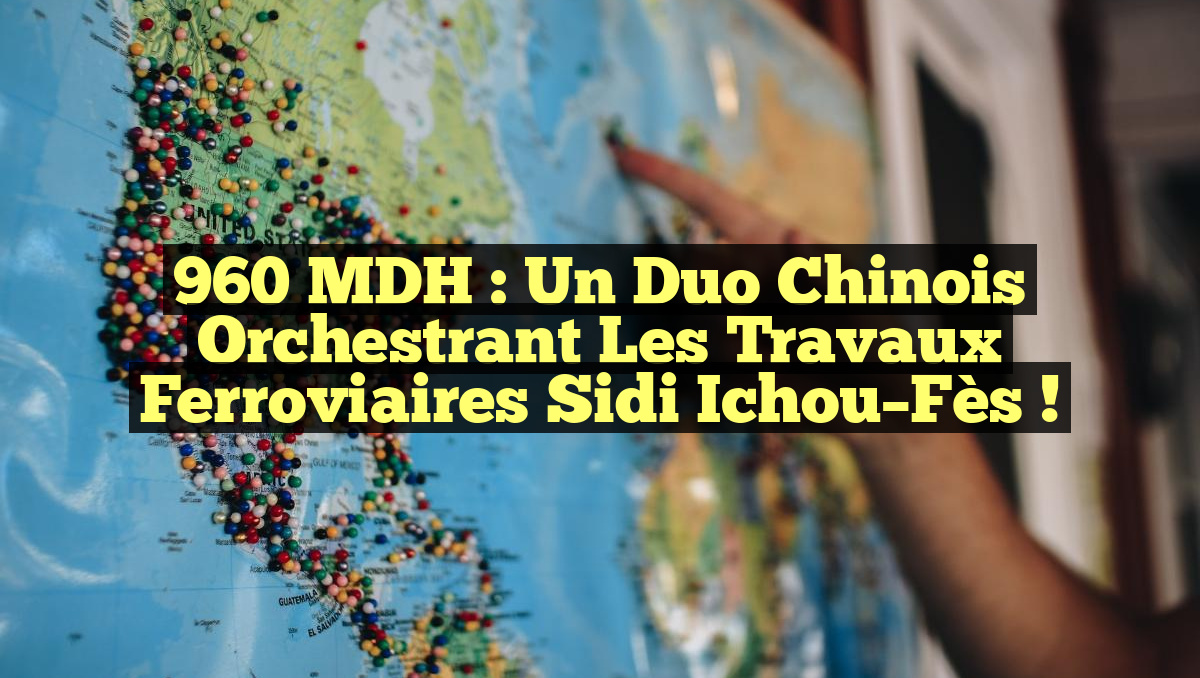 960 MDH : Un duo chinois orchestrant les travaux ferroviaires Sidi Ichou–Fès !