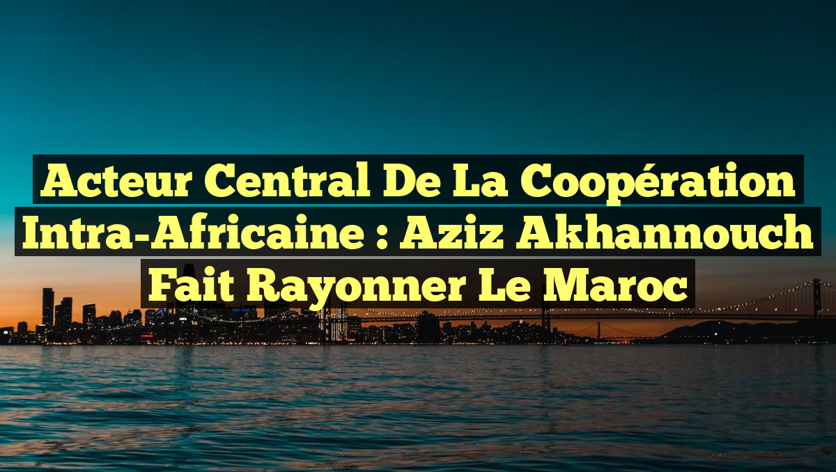 Acteur Central de la Coopération Intra-Africaine : Aziz Akhannouch Fait Rayonner le Maroc