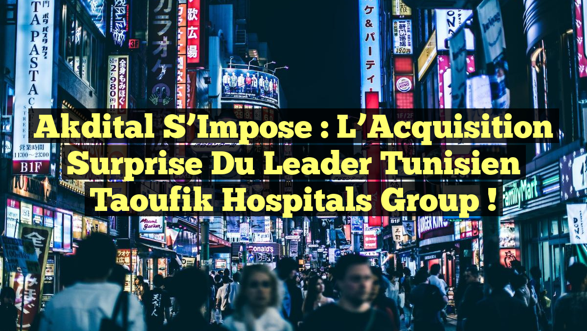 Akdital S&rsquo;Impose : L&rsquo;Acquisition Surprise du Leader Tunisien Taoufik Hospitals Group !