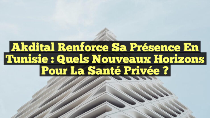 Akdital Renforce sa Présence en Tunisie : Quels Nouveaux Horizons pour la Santé Privée ?