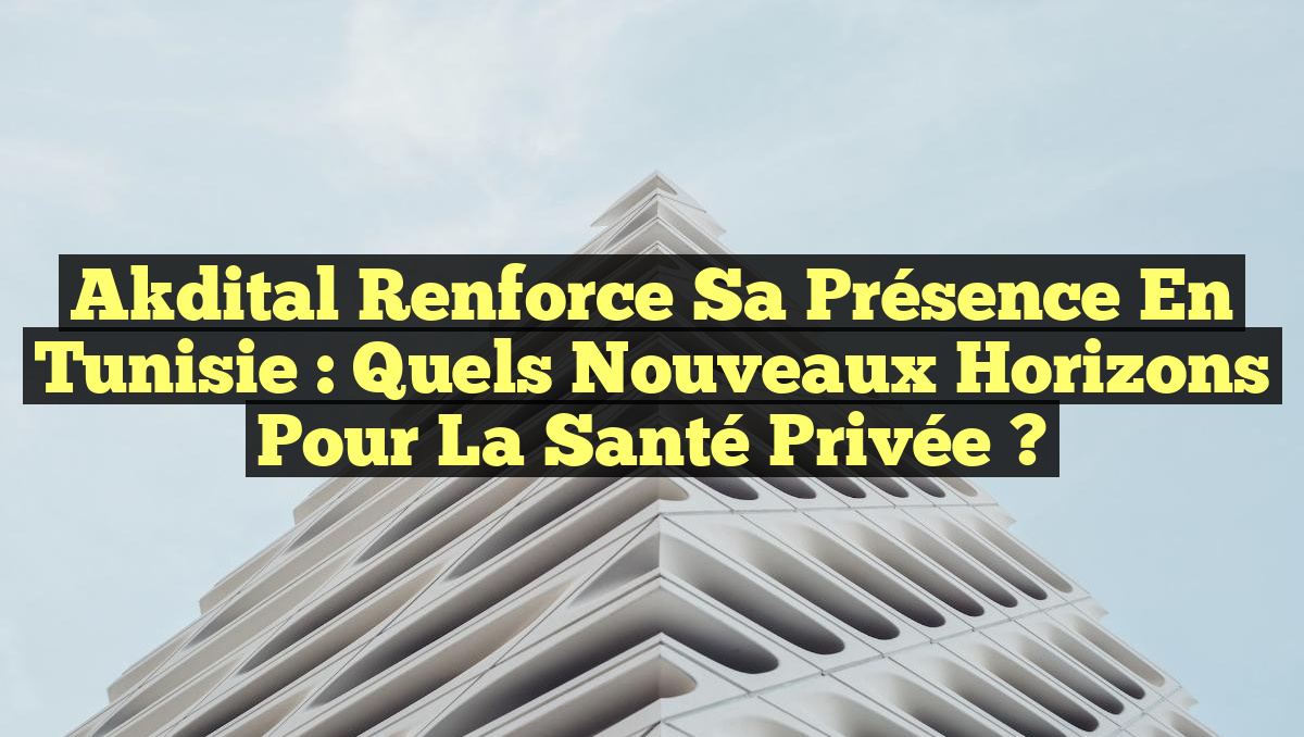 Akdital Renforce sa Présence en Tunisie : Quels Nouveaux Horizons pour la Santé Privée ?