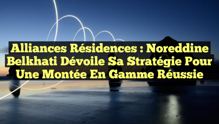 Alliances Résidences : Noreddine Belkhati dévoile sa stratégie pour une montée en gamme réussie
