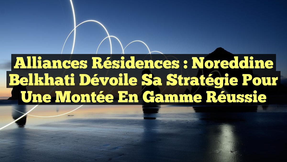 Alliances Résidences : Noreddine Belkhati dévoile sa stratégie pour une montée en gamme réussie